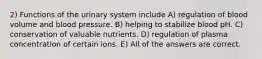 2) Functions of the urinary system include A) regulation of blood volume and blood pressure. B) helping to stabilize blood pH. C) conservation of valuable nutrients. D) regulation of plasma concentration of certain ions. E) All of the answers are correct.