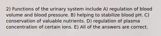 2) Functions of the urinary system include A) regulation of blood volume and <a href='https://www.questionai.com/knowledge/kD0HacyPBr-blood-pressure' class='anchor-knowledge'>blood pressure</a>. B) helping to stabilize blood pH. C) conservation of valuable nutrients. D) regulation of plasma concentration of certain ions. E) All of the answers are correct.