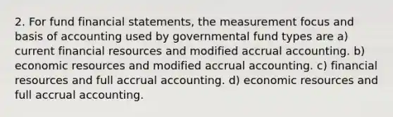 2. For fund financial statements, the measurement focus and basis of accounting used by governmental fund types are a) current financial resources and modified accrual accounting. b) economic resources and modified accrual accounting. c) financial resources and full accrual accounting. d) economic resources and full accrual accounting.