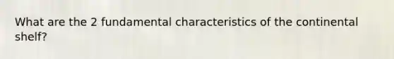 What are the 2 fundamental characteristics of the continental shelf?
