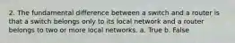 2. The fundamental difference between a switch and a router is that a switch belongs only to its local network and a router belongs to two or more local networks. a. True b. False