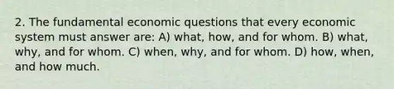 2. The fundamental economic questions that every economic system must answer are: A) what, how, and for whom. B) what, why, and for whom. C) when, why, and for whom. D) how, when, and how much.