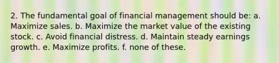 2. The fundamental goal of financial management should be: a. Maximize sales. b. Maximize the market value of the existing stock. c. Avoid financial distress. d. Maintain steady earnings growth. e. Maximize profits. f. none of these.