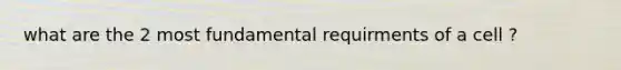 what are the 2 most fundamental requirments of a cell ?