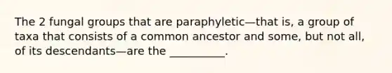 The 2 fungal groups that are paraphyletic—that is, a group of taxa that consists of a common ancestor and some, but not all, of its descendants—are the __________.