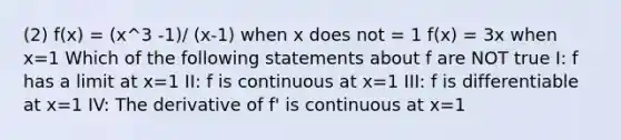 (2) f(x) = (x^3 -1)/ (x-1) when x does not = 1 f(x) = 3x when x=1 Which of the following statements about f are NOT true I: f has a limit at x=1 II: f is continuous at x=1 III: f is differentiable at x=1 IV: The derivative of f' is continuous at x=1