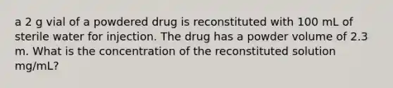 a 2 g vial of a powdered drug is reconstituted with 100 mL of sterile water for injection. The drug has a powder volume of 2.3 m. What is the concentration of the reconstituted solution mg/mL?