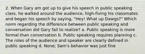 2. When Gary am got up to give his speech in public speaking class, he walked around the audience, high-fiving his classmates and began his speech by saying, "Hey! What up Dawgs?" Which norm regarding the difference between public speaking and conversation did Gary fail to realize? a. Public speaking is more formal than conversation b. Public speaking requires planning c. The roles of the audience and speaker are clearly defined in public speaking d. None; Sam's behavior was just fine