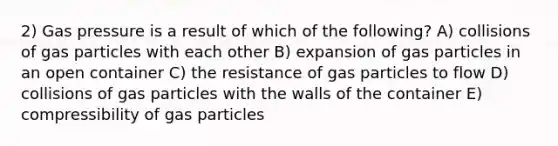 2) Gas pressure is a result of which of the following? A) collisions of gas particles with each other B) expansion of gas particles in an open container C) the resistance of gas particles to flow D) collisions of gas particles with the walls of the container E) compressibility of gas particles