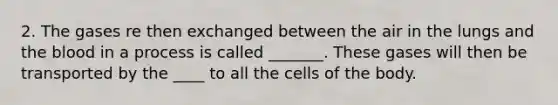 2. The gases re then exchanged between the air in the lungs and the blood in a process is called _______. These gases will then be transported by the ____ to all the cells of the body.