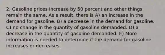 2. Gasoline prices increase by 50 percent and other things remain the same. As a result, there is A) an increase in the demand for gasoline. B) a decrease in the demand for gasoline. C) no change in the quantity of gasoline demanded. D) a decrease in the quantity of gasoline demanded. E) More information is needed to determine if the demand for gasoline increases or decreases.