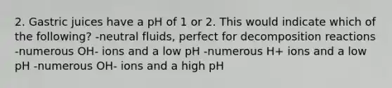 2. Gastric juices have a pH of 1 or 2. This would indicate which of the following? -neutral fluids, perfect for decomposition reactions -numerous OH- ions and a low pH -numerous H+ ions and a low pH -numerous OH- ions and a high pH