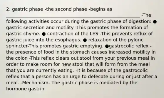 2. gastric phase -the second phase -begins as __________________________________________________________ -The following activities occur during the gastric phase of digestion: ● gastric secretion and motility -This promotes the formation of gastric chyme. ● contraction of the LES -This prevents reflux of gastric juice into the esophagus. ● relaxation of the pyloric sphincter-This promotes gastric emptying. ●gastrocolic reflex -the presence of food in the stomach causes increased motility in the colon -This reflex clears out stool from your previous meal in order to make room for new stool that will form from the meal that you are currently eating. -It is because of the gastrocolic reflex that a person has an urge to defecate during or just after a meal. -Mechanism- The gastric phase is mediated by the hormone gastrin