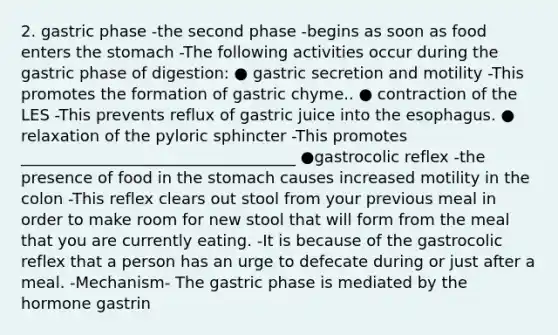 2. gastric phase -the second phase -begins as soon as food enters the stomach -The following activities occur during the gastric phase of digestion: ● gastric secretion and motility -This promotes the formation of gastric chyme.. ● contraction of the LES -This prevents reflux of gastric juice into the esophagus. ● relaxation of the pyloric sphincter -This promotes ___________________________________ ●gastrocolic reflex -the presence of food in the stomach causes increased motility in the colon -This reflex clears out stool from your previous meal in order to make room for new stool that will form from the meal that you are currently eating. -It is because of the gastrocolic reflex that a person has an urge to defecate during or just after a meal. -Mechanism- The gastric phase is mediated by the hormone gastrin