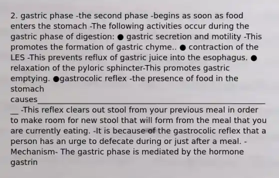 2. gastric phase -the second phase -begins as soon as food enters the stomach -The following activities occur during the gastric phase of digestion: ● gastric secretion and motility -This promotes the formation of gastric chyme.. ● contraction of the LES -This prevents reflux of gastric juice into the esophagus. ● relaxation of the pyloric sphincter-This promotes gastric emptying. ●gastrocolic reflex -the presence of food in the stomach causes____________________________________________________________ -This reflex clears out stool from your previous meal in order to make room for new stool that will form from the meal that you are currently eating. -It is because of the gastrocolic reflex that a person has an urge to defecate during or just after a meal. -Mechanism- The gastric phase is mediated by the hormone gastrin