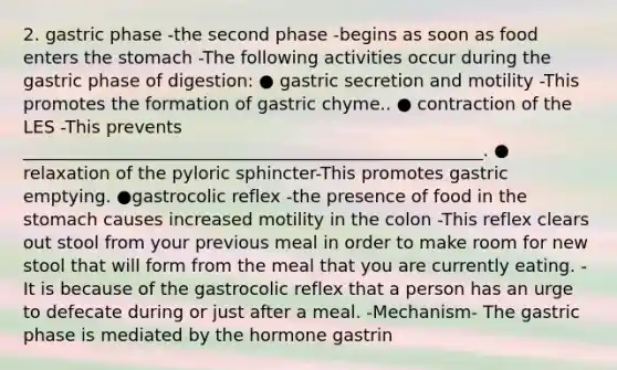 2. gastric phase -the second phase -begins as soon as food enters the stomach -The following activities occur during the gastric phase of digestion: ● gastric secretion and motility -This promotes the formation of gastric chyme.. ● contraction of the LES -This prevents _____________________________________________________. ● relaxation of the pyloric sphincter-This promotes gastric emptying. ●gastrocolic reflex -the presence of food in the stomach causes increased motility in the colon -This reflex clears out stool from your previous meal in order to make room for new stool that will form from the meal that you are currently eating. -It is because of the gastrocolic reflex that a person has an urge to defecate during or just after a meal. -Mechanism- The gastric phase is mediated by the hormone gastrin