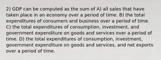 2) GDP can be computed as the sum of A) all sales that have taken place in an economy over a period of time. B) the total expenditures of consumers and business over a period of time. C) the total expenditures of consumption, investment, and government expenditure on goods and services over a period of time. D) the total expenditures of consumption, investment, government expenditure on goods and services, and net exports over a period of time.