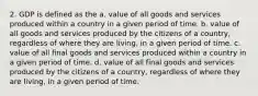 2. GDP is defined as the a. value of all goods and services produced within a country in a given period of time. b. value of all goods and services produced by the citizens of a country, regardless of where they are living, in a given period of time. c. value of all final goods and services produced within a country in a given period of time. d. value of all final goods and services produced by the citizens of a country, regardless of where they are living, in a given period of time.