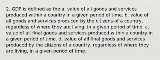 2. GDP is defined as the a. value of all goods and services produced within a country in a given period of time. b. value of all goods and services produced by the citizens of a country, regardless of where they are living, in a given period of time. c. value of all final goods and services produced within a country in a given period of time. d. value of all final goods and services produced by the citizens of a country, regardless of where they are living, in a given period of time.