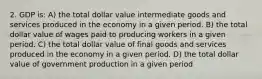 2. GDP is: A) the total dollar value intermediate goods and services produced in the economy in a given period. B) the total dollar value of wages paid to producing workers in a given period. C) the total dollar value of final goods and services produced in the economy in a given period. D) the total dollar value of government production in a given period