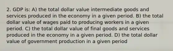 2. GDP is: A) the total dollar value intermediate goods and services produced in the economy in a given period. B) the total dollar value of wages paid to producing workers in a given period. C) the total dollar value of final goods and services produced in the economy in a given period. D) the total dollar value of government production in a given period