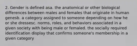 2. Gender is defined asa. the anatomical or other biological differences between males and females that originate in human genesb. a category assigned to someone depending on how he or she dressesc. norms, roles, and behaviors associated in a given society with being male or femaled. the socially required identification display that confirms someone's membership in a given category