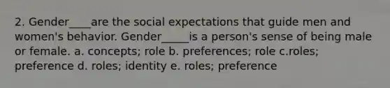 2. Gender____are the social expectations that guide men and women's behavior. Gender_____is a person's sense of being male or female. a. concepts; role b. preferences; role c.roles; preference d. roles; identity e. roles; preference