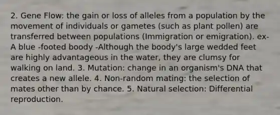 2. Gene Flow: the gain or loss of alleles from a population by the movement of individuals or gametes (such as plant pollen) are transferred between populations (Immigration or emigration). ex- A blue -footed boody -Although the boody's large wedded feet are highly advantageous in the water, they are clumsy for walking on land. 3. Mutation: change in an organism's DNA that creates a new allele. 4. Non-random mating: the selection of mates other than by chance. 5. Natural selection: Differential reproduction.