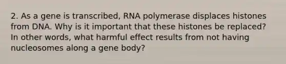 2. As a gene is transcribed, RNA polymerase displaces histones from DNA. Why is it important that these histones be replaced? In other words, what harmful effect results from not having nucleosomes along a gene body?