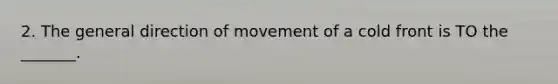 2. The general direction of movement of a cold front is TO the _______.