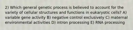 2) Which general genetic process is believed to account for the variety of cellular structures and functions in eukaryotic cells? A) variable gene activity B) negative control exclusively C) maternal environmental activities D) intron processing E) RNA processing