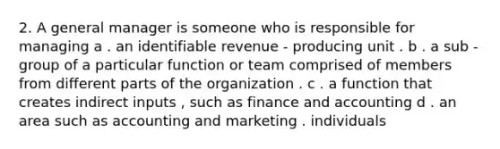 2. A general manager is someone who is responsible for managing a . an identifiable revenue - producing unit . b . a sub - group of a particular function or team comprised of members from different parts of the organization . c . a function that creates indirect inputs , such as finance and accounting d . an area such as accounting and marketing . individuals