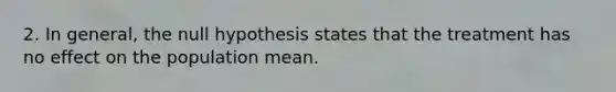 2. In general, the null hypothesis states that the treatment has no effect on the population mean.