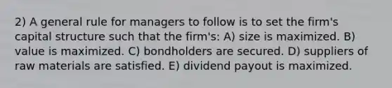 2) A general rule for managers to follow is to set the firm's capital structure such that the firm's: A) size is maximized. B) value is maximized. C) bondholders are secured. D) suppliers of raw materials are satisfied. E) dividend payout is maximized.