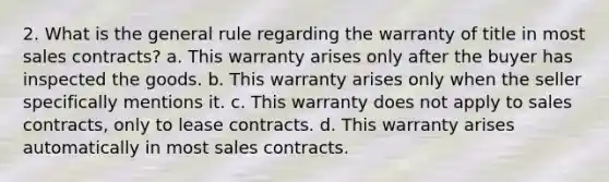 2. What is the general rule regarding the warranty of title in most sales contracts? a. This warranty arises only after the buyer has inspected the goods. b. This warranty arises only when the seller specifically mentions it. c. This warranty does not apply to sales contracts, only to lease contracts. d. This warranty arises automatically in most sales contracts.