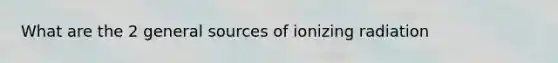 What are the 2 general sources of ionizing radiation