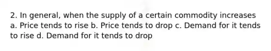 2. In general, when the supply of a certain commodity increases a. Price tends to rise b. Price tends to drop c. Demand for it tends to rise d. Demand for it tends to drop