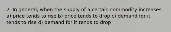 2. In general, when the supply of a certain commodity increases, a) price tends to rise b) price tends to drop c) demand for it tends to rise d) demand for it tends to drop