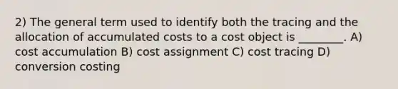 2) The general term used to identify both the tracing and the allocation of accumulated costs to a cost object is ________. A) cost accumulation B) cost assignment C) cost tracing D) conversion costing