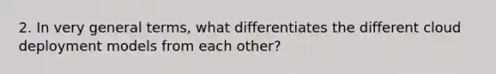 2. In very general terms, what differentiates the different cloud deployment models from each other?