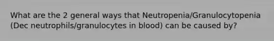 What are the 2 general ways that Neutropenia/Granulocytopenia (Dec neutrophils/granulocytes in blood) can be caused by?