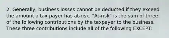 2. Generally, business losses cannot be deducted if they exceed the amount a tax payer has at-risk. "At-risk" is the sum of three of the following contributions by the taxpayer to the business. These three contributions include all of the following EXCEPT: