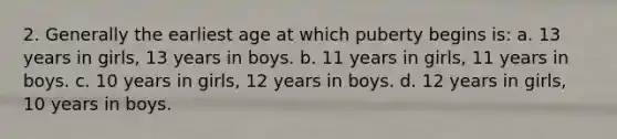 2. Generally the earliest age at which puberty begins is: a. 13 years in girls, 13 years in boys. b. 11 years in girls, 11 years in boys. c. 10 years in girls, 12 years in boys. d. 12 years in girls, 10 years in boys.