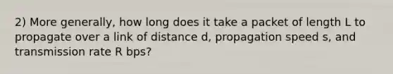 2) More generally, how long does it take a packet of length L to propagate over a link of distance d, propagation speed s, and transmission rate R bps?