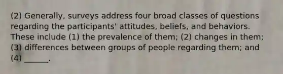 (2) Generally, surveys address four broad classes of questions regarding the participants' attitudes, beliefs, and behaviors. These include (1) the prevalence of them; (2) changes in them; (3) differences between groups of people regarding them; and (4) ______.