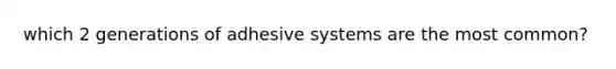 which 2 generations of adhesive systems are the most common?