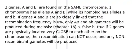 2 genes, A and B, are found on the SAME chromosome. 1 chromosome has alleles A and B, while its homolog has alleles a and b. If genes A and B are so closely linked that the recombination frequency is 0%, only AB and ab gametes will be produced during meiosis: (chapter 16) a. false b. true if 2 genes are physically located very CLOSE to each other on the chromosome, then recombination can NOT occur, and only NON-recombinant gametes will be produced