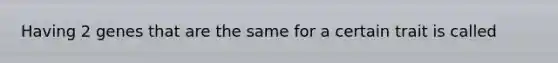 Having 2 genes that are the same for a certain trait is called