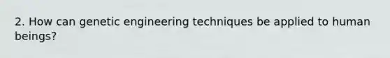 2. How can genetic engineering techniques be applied to human beings?