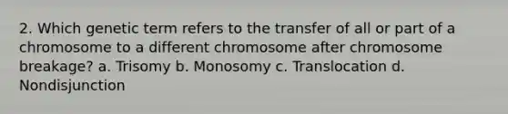 2. Which genetic term refers to the transfer of all or part of a chromosome to a different chromosome after chromosome breakage? a. Trisomy b. Monosomy c. Translocation d. Nondisjunction